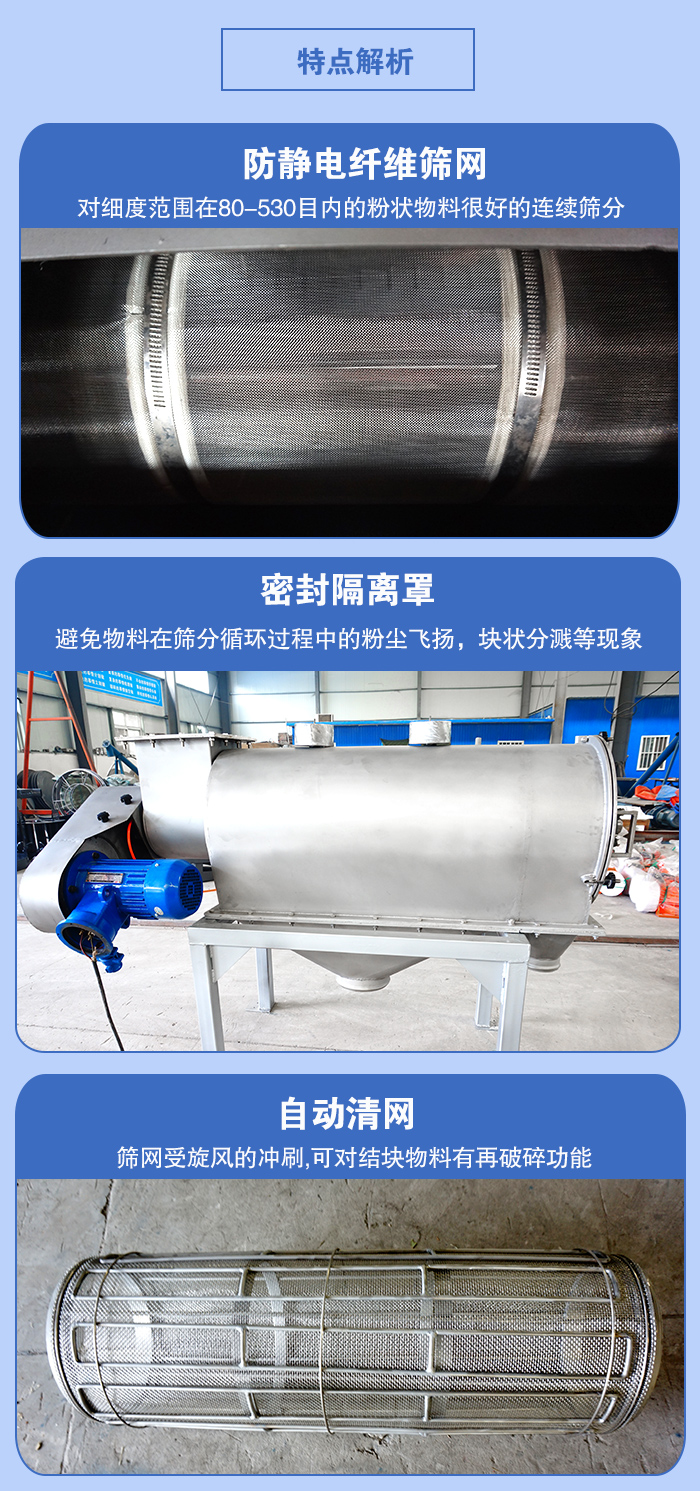 氣旋篩的特點(diǎn)：防靜電纖維篩網(wǎng):對(duì)細(xì)度范圍在80-530目?jī)?nèi)的粉狀物料很好的連續(xù)篩分。密封隔離罩：避免物料在篩分循環(huán)過程中的粉塵飛揚(yáng)，塊狀分濺等現(xiàn)象。自動(dòng)清網(wǎng)，篩網(wǎng)受旋風(fēng)的沖刷，可對(duì)結(jié)塊物料有破碎功能。
